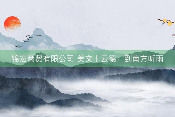 锦宏商贸有限公司 美文丨云德：到南方听雨