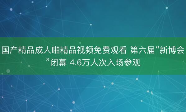 国产精品成人啪精品视频免费观看 第六届“新博会”闭幕 4.6万人次入场参观