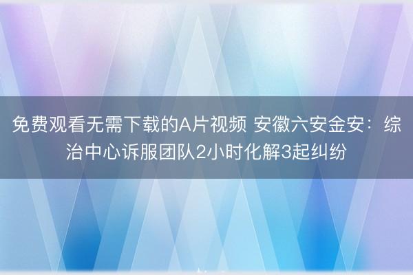 免费观看无需下载的A片视频 安徽六安金安：综治中心诉服团队2小时化解3起纠纷
