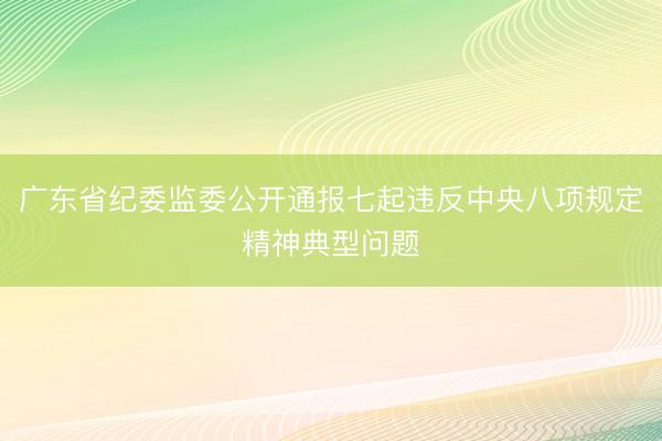 广东省纪委监委公开通报七起违反中央八项规定精神典型问题