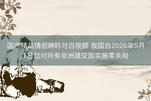 国产精品情侣呻吟对白视频 我国自2026年5月1日起对所有非洲建交国实施零关税