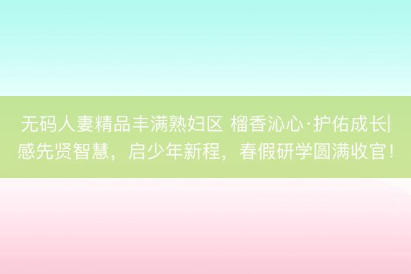 无码人妻精品丰满熟妇区 榴香沁心·护佑成长|感先贤智慧，启少年新程，春假研学圆满收官！