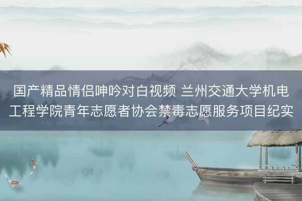 国产精品情侣呻吟对白视频 兰州交通大学机电工程学院青年志愿者协会禁毒志愿服务项目纪实