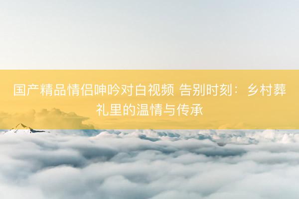 国产精品情侣呻吟对白视频 告别时刻：乡村葬礼里的温情与传承