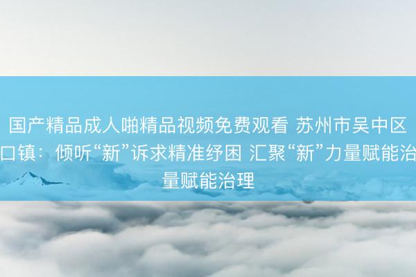 国产精品成人啪精品视频免费观看 苏州市吴中区胥口镇：倾听“新”诉求精准纾困 汇聚“新”力量赋能治理