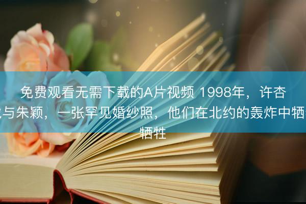 免费观看无需下载的A片视频 1998年，许杏虎与朱颖，一张罕见婚纱照，他们在北约的轰炸中牺牲