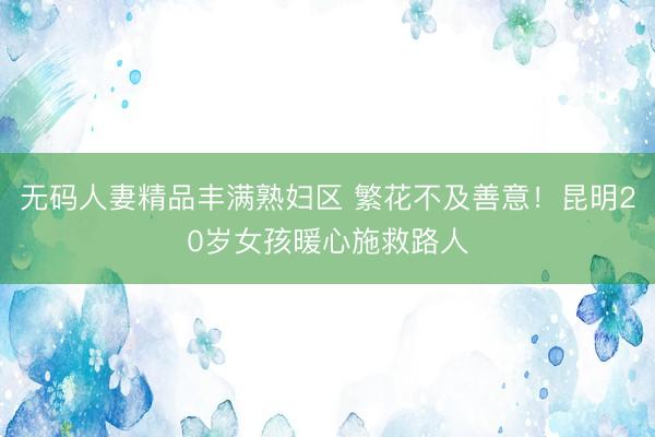 无码人妻精品丰满熟妇区 繁花不及善意！昆明20岁女孩暖心施救路人