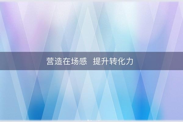 营造在场感  提升转化力 
