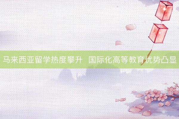 马来西亚留学热度攀升  国际化高等教育优势凸显