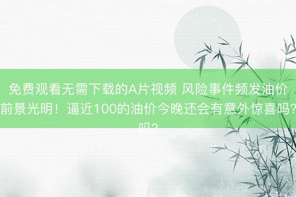 免费观看无需下载的A片视频 风险事件频发油价前景光明！逼近100的油价今晚还会有意外惊喜吗？