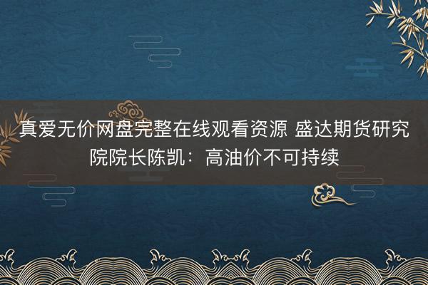 真爱无价网盘完整在线观看资源 盛达期货研究院院长陈凯：高油价不可持续