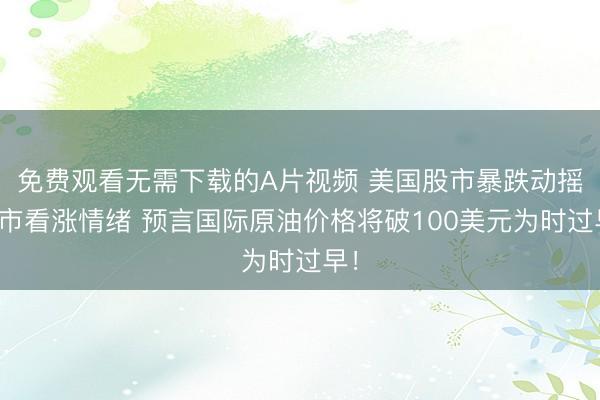 免费观看无需下载的A片视频 美国股市暴跌动摇油市看涨情绪 预言国际原油价格将破100美元为时过早！