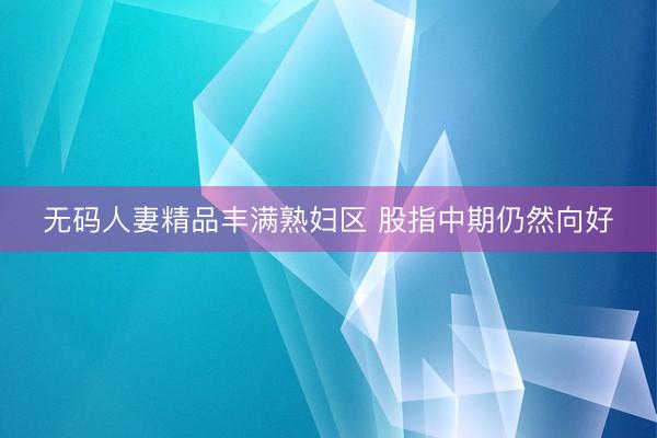 无码人妻精品丰满熟妇区 股指中期仍然向好