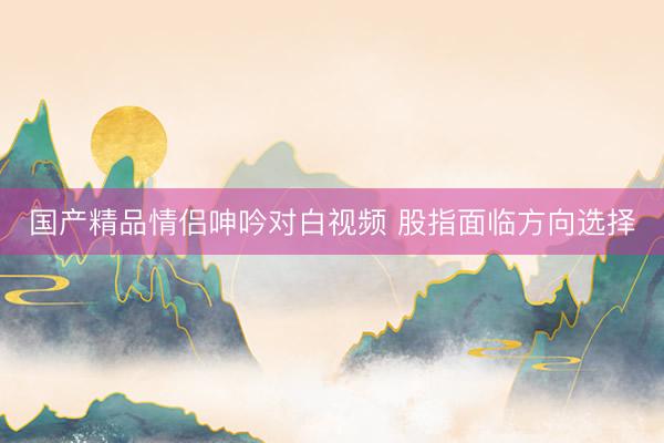 国产精品情侣呻吟对白视频 股指面临方向选择