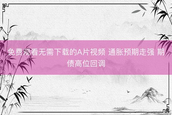 免费观看无需下载的A片视频 通胀预期走强 期债高位回调