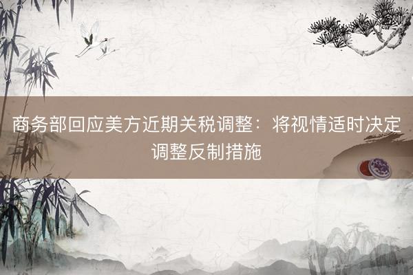 商务部回应美方近期关税调整：将视情适时决定调整反制措施