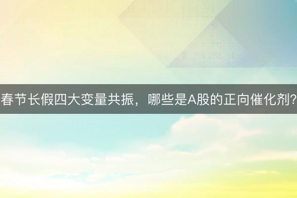 春节长假四大变量共振，哪些是A股的正向催化剂？