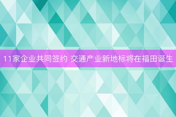 11家企业共同签约 交通产业新地标将在福田诞生