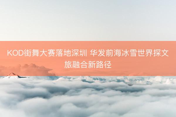 KOD街舞大赛落地深圳 华发前海冰雪世界探文旅融合新路径