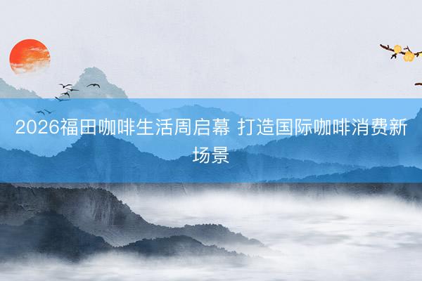 2026福田咖啡生活周启幕 打造国际咖啡消费新场景