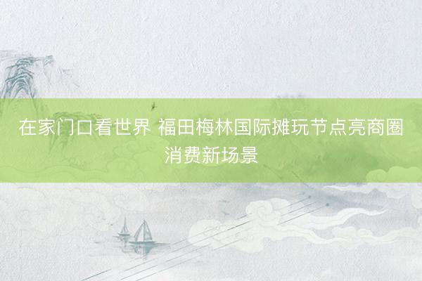 在家门口看世界 福田梅林国际摊玩节点亮商圈消费新场景