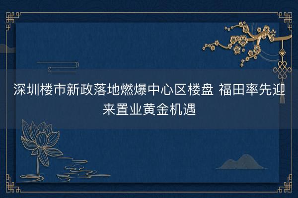 深圳楼市新政落地燃爆中心区楼盘 福田率先迎来置业黄金机遇