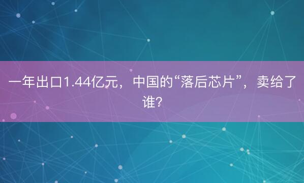 一年出口1.44亿元，中国的“落后芯片”，卖给了谁？