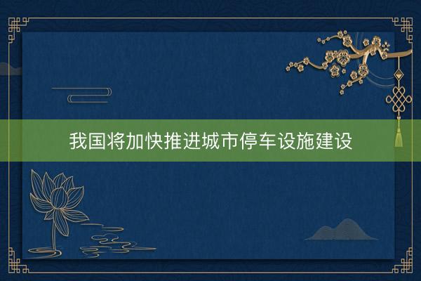 我国将加快推进城市停车设施建设