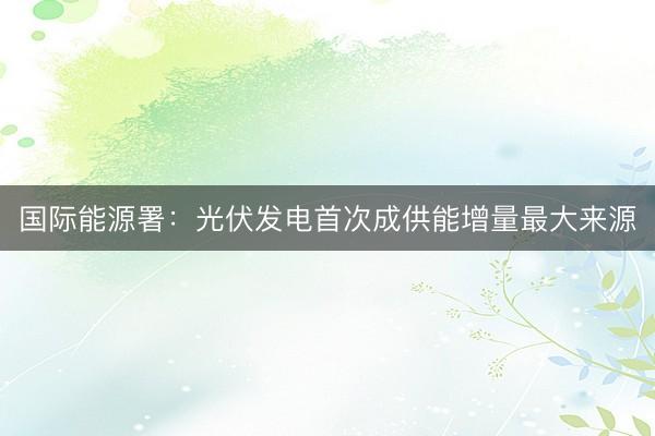 国际能源署：光伏发电首次成供能增量最大来源
