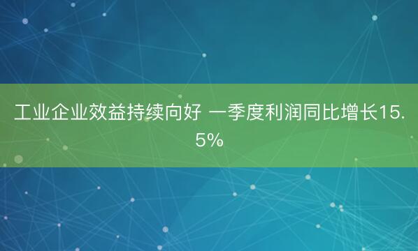 工业企业效益持续向好 一季度利润同比增长15.5%