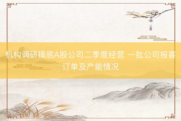 机构调研摸底A股公司二季度经营 一批公司报喜订单及产能情况