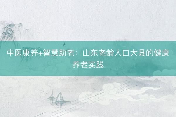 中医康养+智慧助老：山东老龄人口大县的健康养老实践