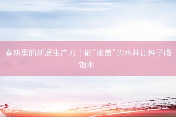 春耕里的新质生产力｜能“掀盖”的水井让种子喝饱水 