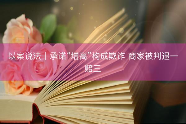以案说法｜承诺“增高”构成欺诈 商家被判退一赔三