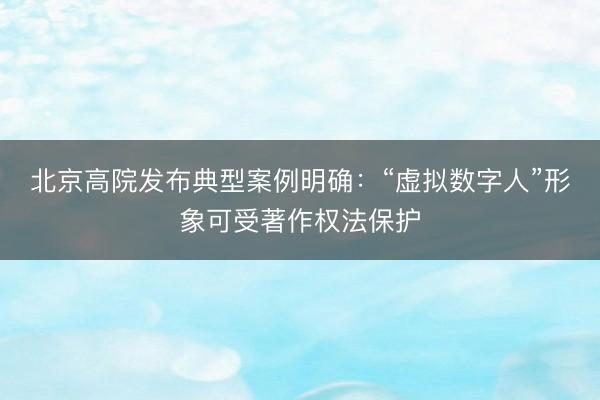 北京高院发布典型案例明确：“虚拟数字人”形象可受著作权法保护