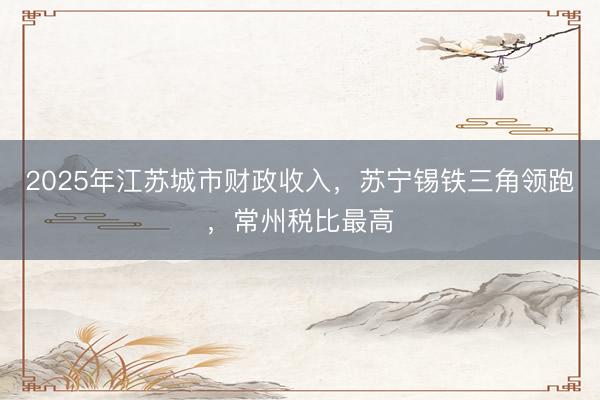 2025年江苏城市财政收入，苏宁锡铁三角领跑，常州税比最高