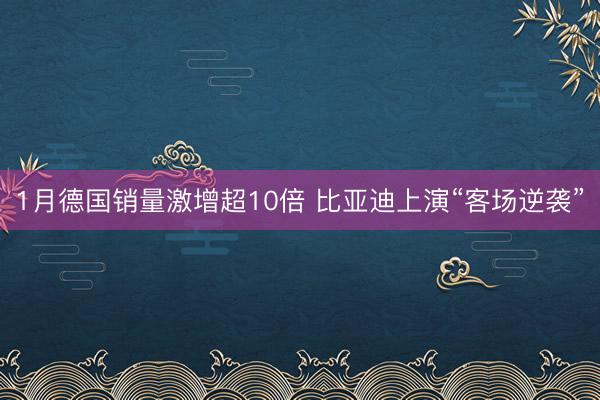 1月德国销量激增超10倍 比亚迪上演“客场逆袭”