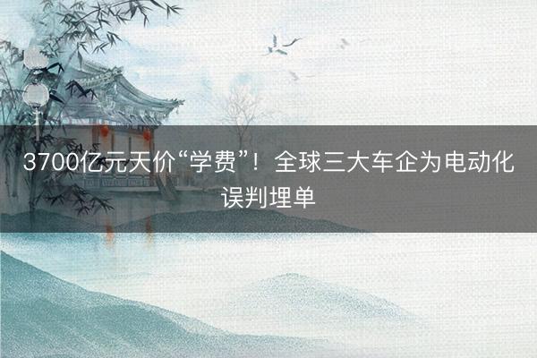 3700亿元天价“学费”！全球三大车企为电动化误判埋单