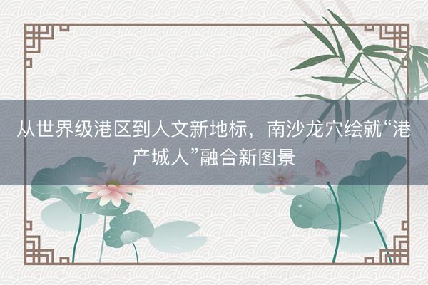 从世界级港区到人文新地标，南沙龙穴绘就“港产城人”融合新图景