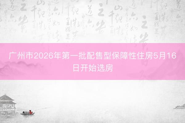 广州市2026年第一批配售型保障性住房5月16日开始选房