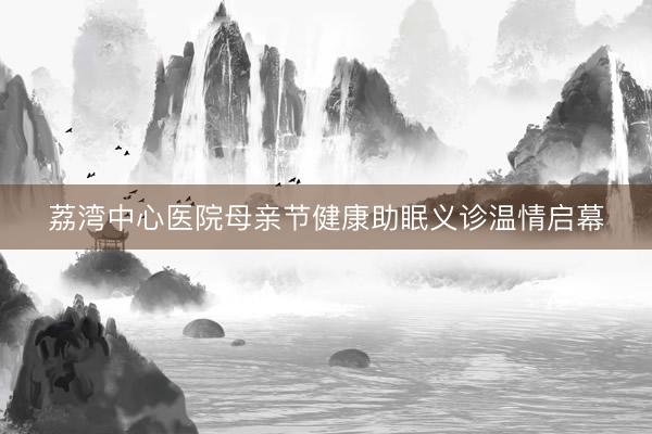 荔湾中心医院母亲节健康助眠义诊温情启幕