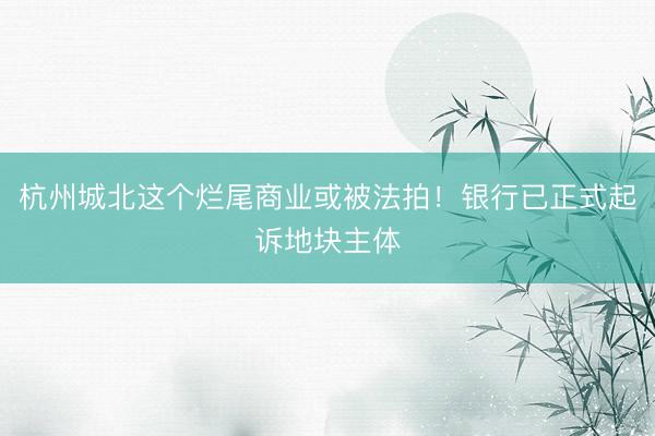 杭州城北这个烂尾商业或被法拍！银行已正式起诉地块主体