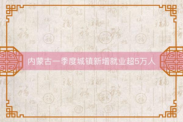 内蒙古一季度城镇新增就业超5万人