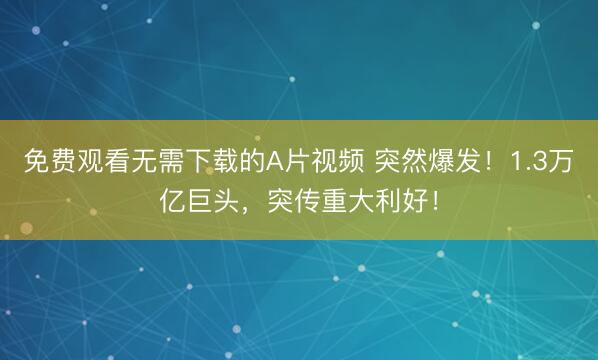 免费观看无需下载的A片视频 突然爆发！1.3万亿巨头，突传重大利好！