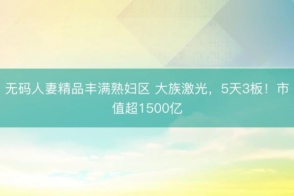 无码人妻精品丰满熟妇区 大族激光，5天3板！市值超1500亿