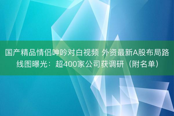 国产精品情侣呻吟对白视频 外资最新A股布局路线图曝光：超400家公司获调研（附名单）