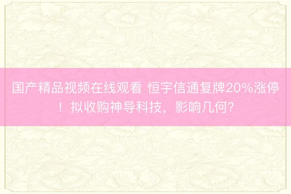 国产精品视频在线观看 恒宇信通复牌20%涨停！拟收购神导科技，影响几何？