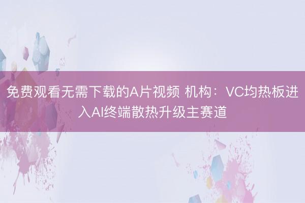 免费观看无需下载的A片视频 机构：VC均热板进入AI终端散热升级主赛道
