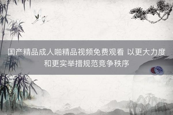 国产精品成人啪精品视频免费观看 以更大力度和更实举措规范竞争秩序