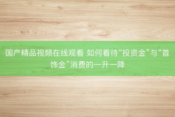 国产精品视频在线观看 如何看待“投资金”与“首饰金”消费的一升一降